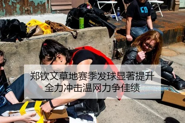 郑钦文草地赛季发球显著提升 全力冲击温网力争佳绩